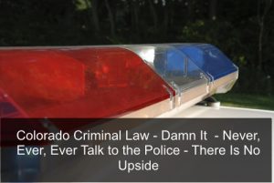 Colorado Criminal Law - Damn It - Never, Ever, Ever Talk to the Police - There Is No Upside.