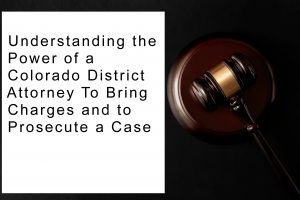 Understanding the Power of a Colorado District Attorney To Bring Charges and to Prosecute a Case