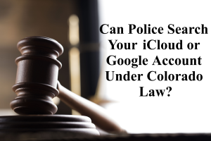 Can Police Search Your i Cloud or Google Account Under Colorado Law?