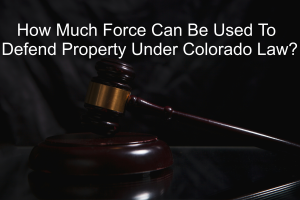 How Much Force Can Be Used To Defend Property Under Colorado Law?