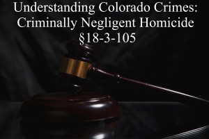 Understanding Colorado Crimes: Criminally Negligent Homicide §18-3-105